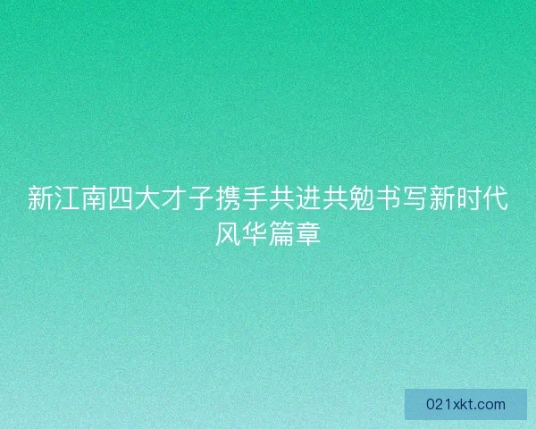 新江南四大才子携手共进共勉书写新时代风华篇章