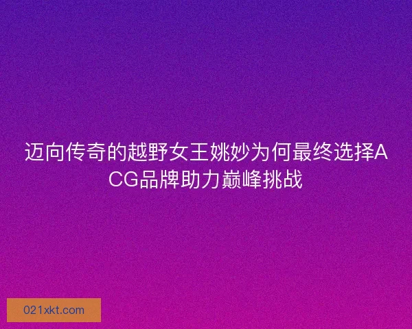 迈向传奇的越野女王姚妙为何最终选择ACG品牌助力巅峰挑战