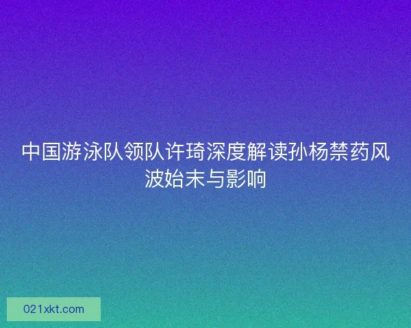 中国游泳队领队许琦深度解读孙杨禁药风波始末与影响