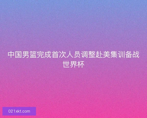 中国男篮完成首次人员调整赴美集训备战世界杯