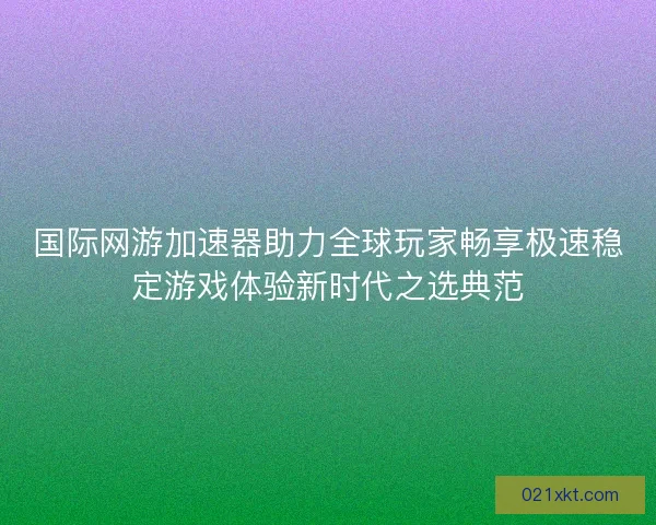 国际网游加速器助力全球玩家畅享极速稳定游戏体验新时代之选典范