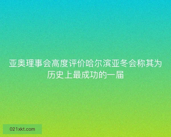 亚奥理事会高度评价哈尔滨亚冬会称其为历史上最成功的一届
